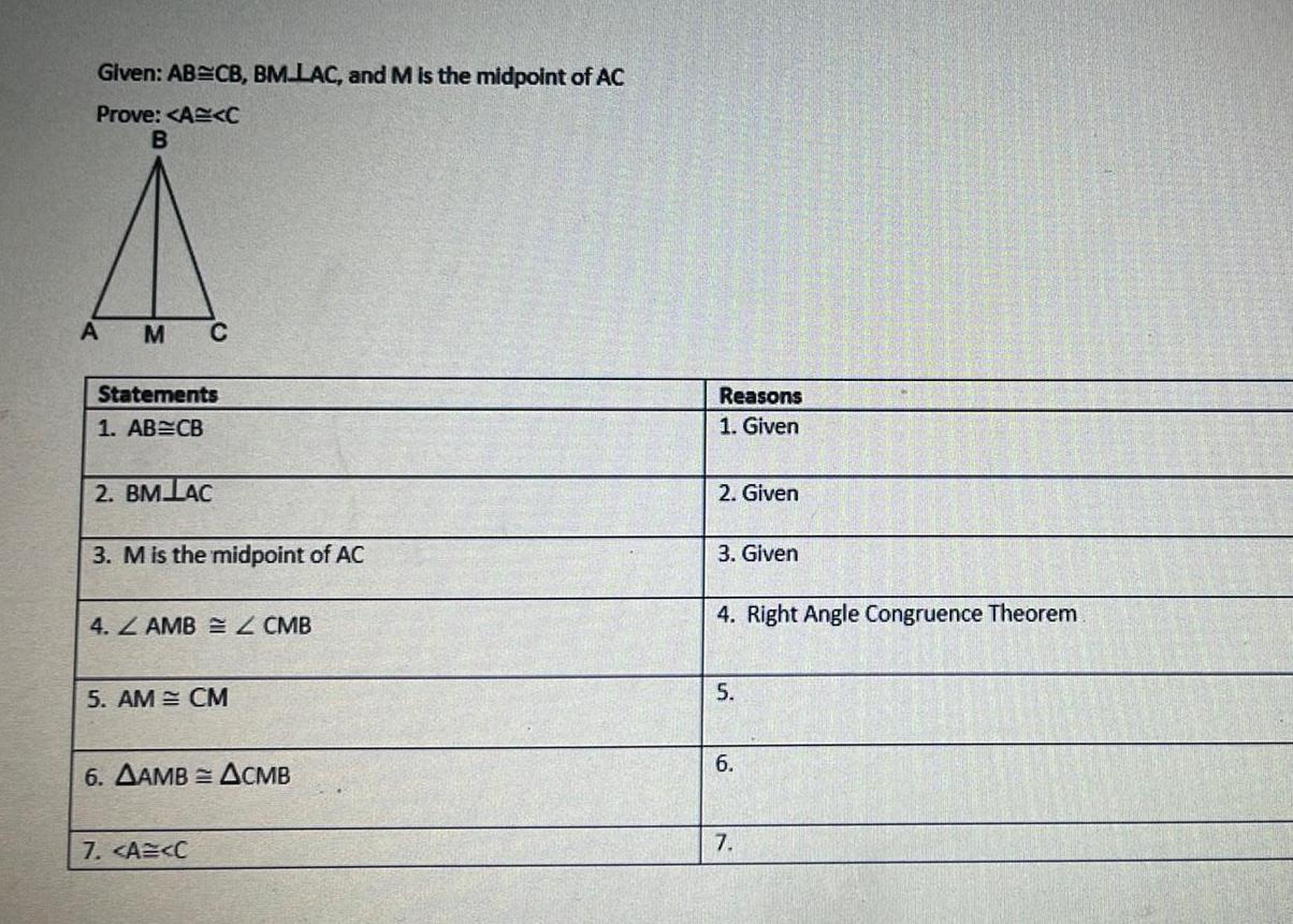 Given AB CB BM LAC and M is the midpoint of AC Prove A C B A M C Statements 1 AB CB 2 BM LAC 3 M is the midpoint of AC 4 AMB Z CMB 5 AM CM 6 AAMB ACMB 7 A C Reasons 1 Given 2 Given 3 Given 4 Right Angle Congruence Theorem 5 6 7