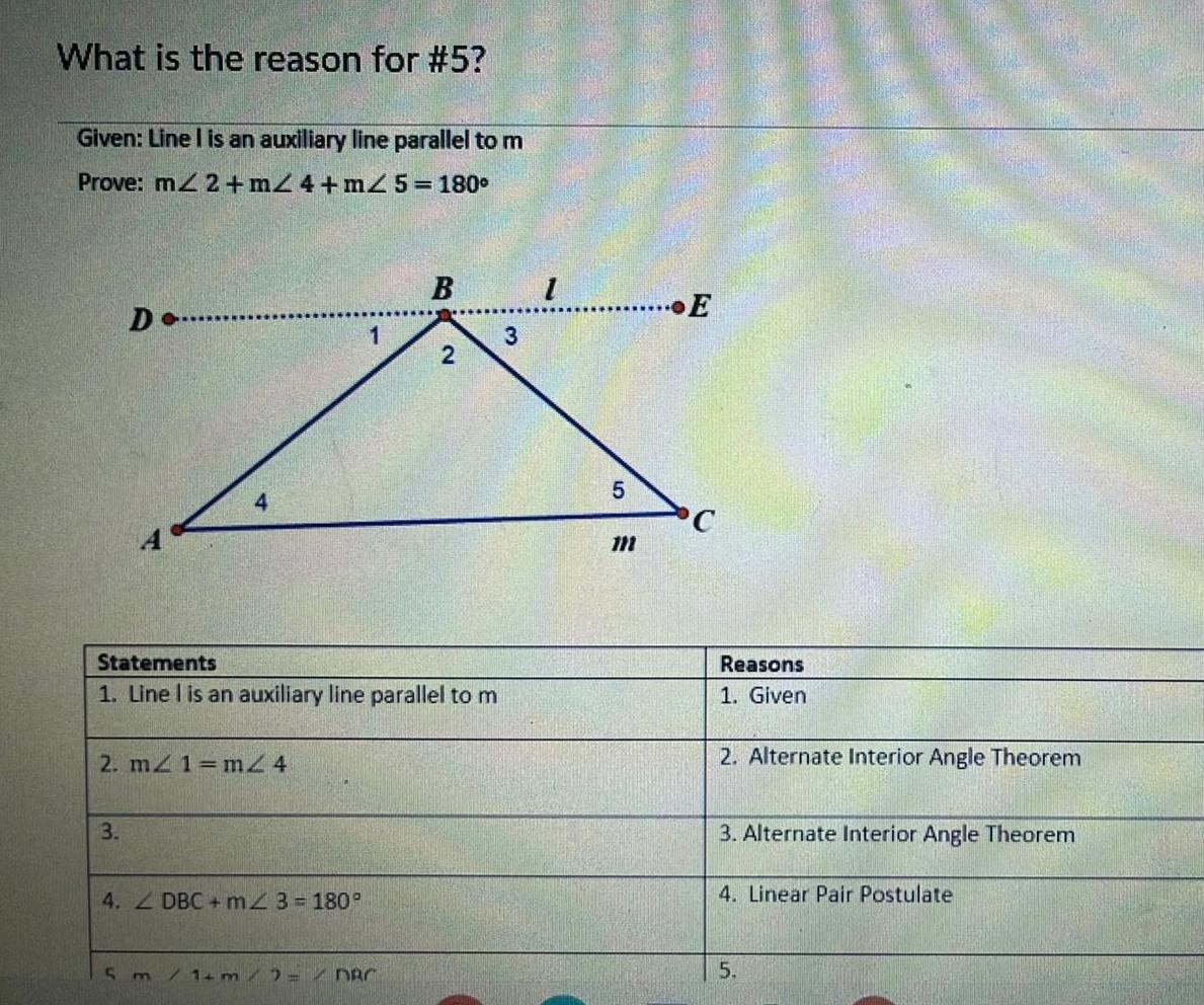 What is the reason for 5 Given Line I is an auxiliary line parallel to m Prove m2 m24 m2 5 180 D 3 4 2 m 1 m2 4 Statements 1 Line I is an auxiliary line parallel to m 4 DBC m2 3 180 5 m 1 B 1 m 2 DBC 2 3 1 5 3 E C Reasons 1 Given 2 Alternate Interior Angle Theorem 3 Alternate Interior Angle Theorem 4 Linear Pair Postulate 5