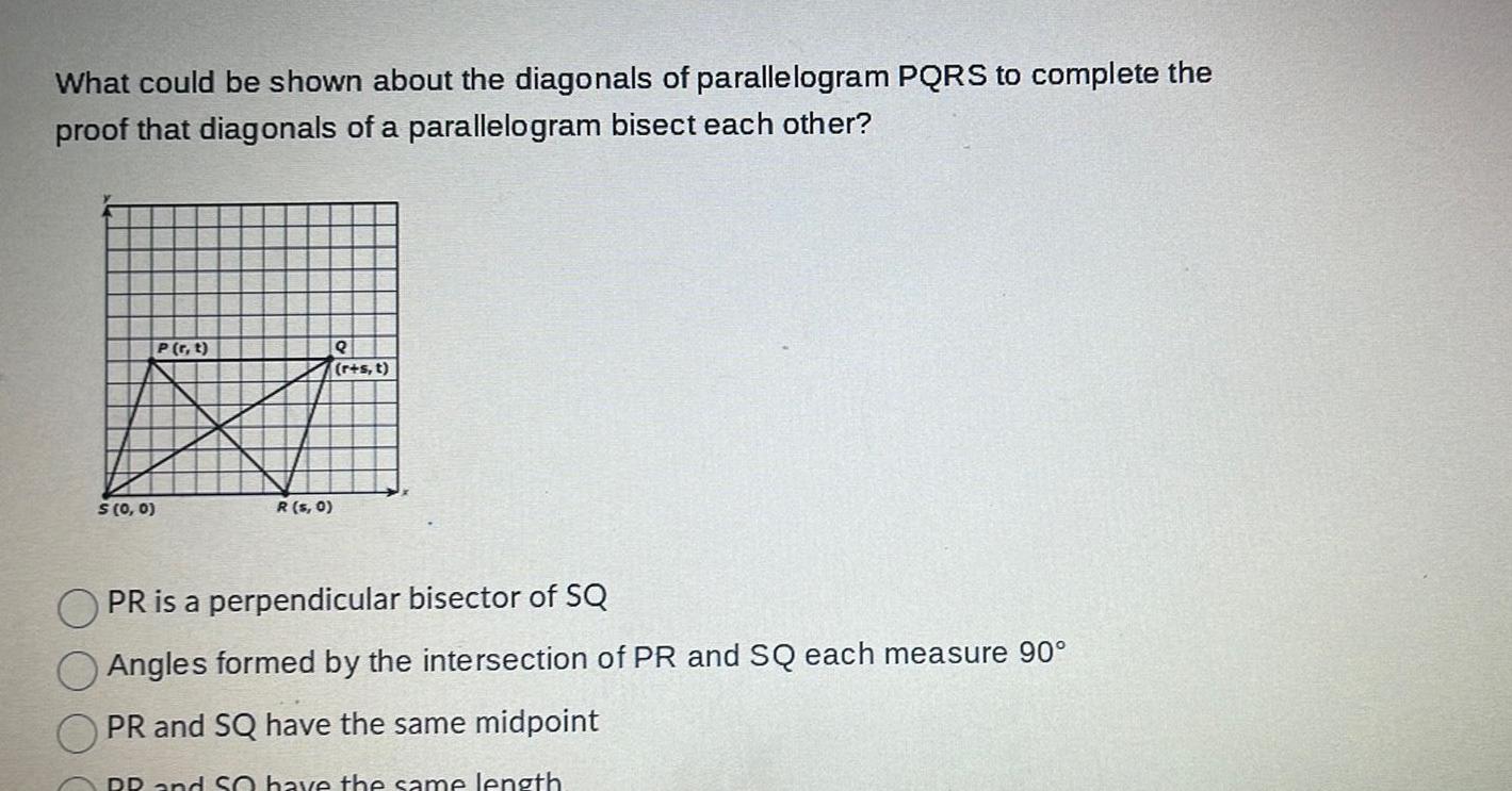 What could be shown about the diagonals of parallelogram PQRS to complete the proof that diagonals of a parallelogram bisect each other P r t BI R s 0 S 0 0 r s t PR is a perpendicular bisector of SQ Angles formed by the intersection of PR and SQ each measure 90 PR and SQ have the same midpoint RR and So have the same length