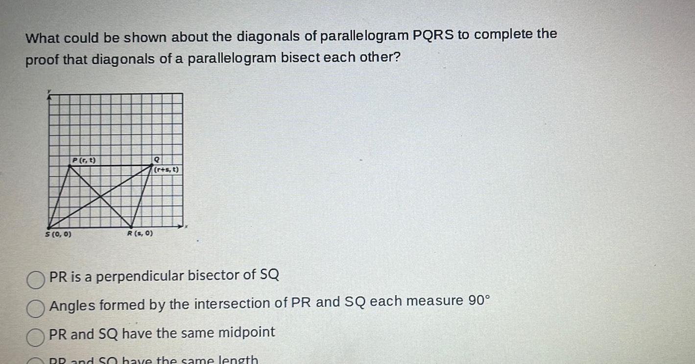 What could be shown about the diagonals of parallelogram PQRS to complete the proof that diagonals of a parallelogram bisect each other P r t BI R s 0 S 0 0 r s t PR is a perpendicular bisector of SQ Angles formed by the intersection of PR and SQ each measure 90 PR and SQ have the same midpoint RR and So have the same length