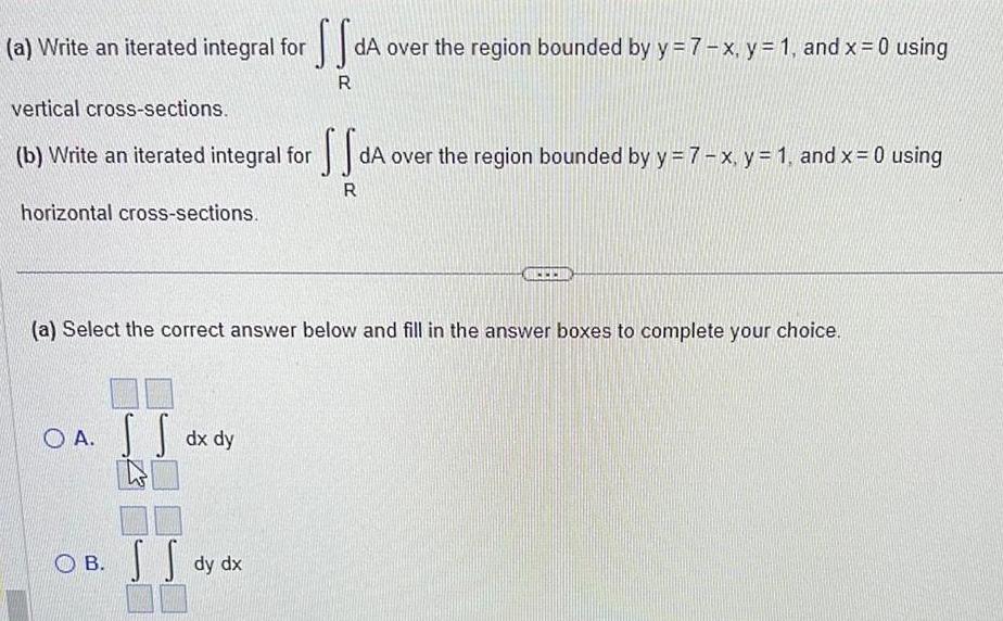 a Write an iterated integral for SS dA over the region bounded by y 7 x y 1 and x 0 using R vertical cross sections b Write an iterated integral for horizontal cross sections OA dx dy SS a Select the correct answer below and fill in the answer boxes to complete your choice OB S dy dx S SS dA over the region bounded by y 7 x y 1 and x 0 using R