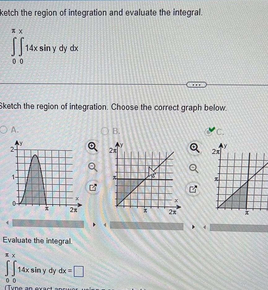 ketch the region of integration and evaluate the integral TX SS14x 14x sin y dy dx 0 0 A Sketch the region of integration Choose the correct graph below Ay 2 1 0 CAMATER TX SS14x FROM AU YETER R Evaluate the integral 21 X 14x sin y dy dx Q 00 Type an exact answor uning OB AY 2T T X 2 Q Ay 2T T R