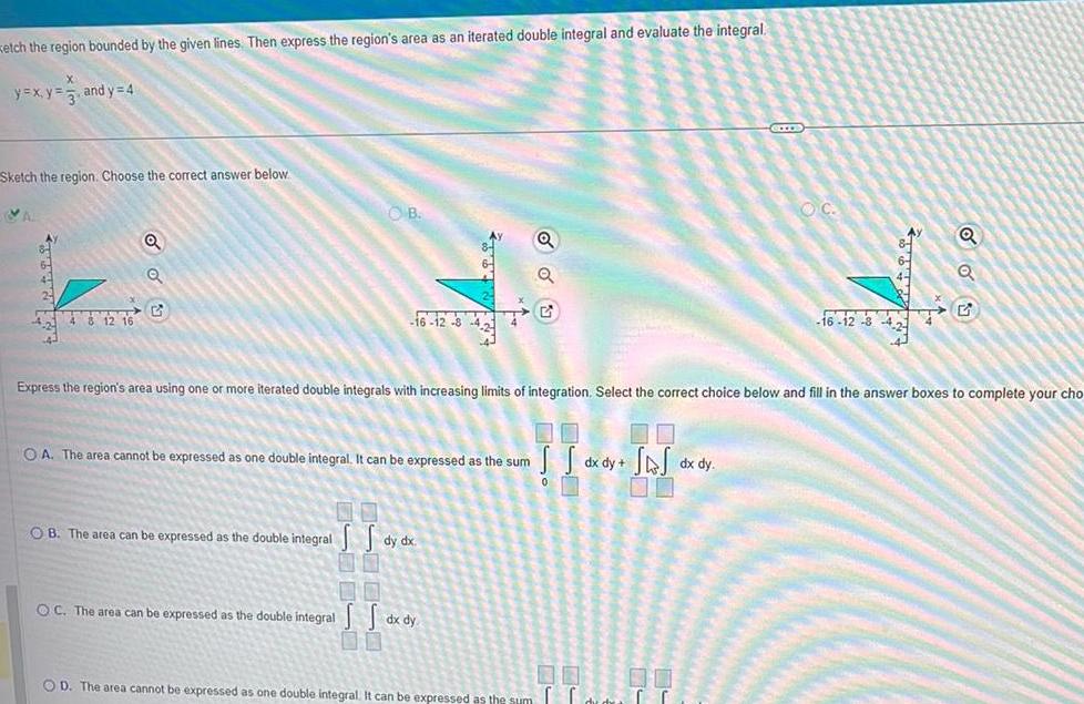 Ketch the region bounded by the given lines Then express the region s area as an iterated double integral and evaluate the integral X y x y and y 4 Sketch the region Choose the correct answer below VA ATTR 4 8 12 16 O O OB 16 12 8 43 4 OB The area can be expressed as the double integral OA The area cannot be expressed as one double integral It can be expressed as the sum Express the region s area using one or more iterated double integrals with increasing limits of integration Select the correct choice below and fill in the answer boxes to complete your cho S S dy dx OC The area can be expressed as the double integral dx dy 00 OD The area cannot be expressed as one double integral It can be expressed as the sum S S dx dy SAJ dx dy GEEEE 00 00 OC Q Q 16 12 34 G