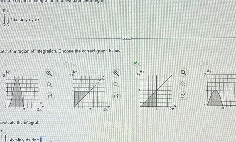 12x in 00 14x sin y dy dx Eetch the region of integration Choose the correct graph below xx X 2x Evaluate the integral 14x sin y dy dx Q Q 5 08 2x x 2x Q oo 9 2x W 2x Q OON Q O