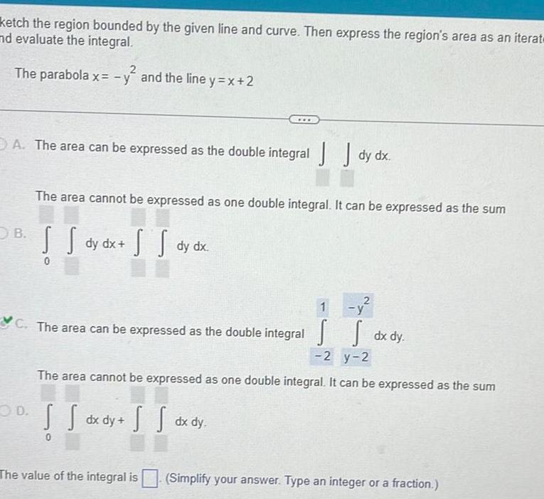 ketch the region bounded by the given line and curve Then express the region s area as an iterat and evaluate the integral 2 The parabola x y and the line y x 2 A The area can be expressed as the double integral dy dx B The area cannot be expressed as one double integral It can be expressed as the sum s so dy dx x S S dy dx C The area can be expressed as the double integral OD The value of the integral is dx dy 1 y The area cannot be expressed as one double integral It can be expressed as the sum S S dx dy SS S dx dy 2 y 2 Simplify your answer Type an integer or a fraction