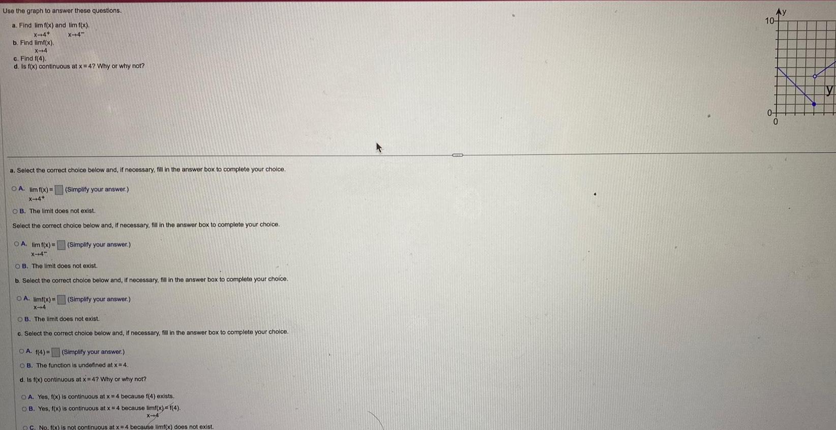 Use the graph to answer these questions a Find lim f x and lim f x X 4 X 4 b Find limf x X 4 c Find 1 4 d Is f x continuous at x 4 Why or why not a Select the correct choice below and if necessary fill in the answer box to complete your choice OA lim f x X 4 OB The limit does not exist Select the correct choice below and if necessary fill in the answer box to complete your choice Simplify your answer OA lim f x Simplify your answer X 4 OB The limit does not exist b Select the correct choice below and if necessary fill in the answer box to complete your choice OA limf x Simplify your answer X 4 OB The limit does not exist c Select the correct choice below and if necessary fill in the answer box to complete your choice OA 1 4 Simplify your answer OB The function is undefined at x 4 d Is f x continuous at x 4 Why or why not OA Yes f x is continuous at x 4 because f 4 exists OB Yes f x is continuous at x 4 because limf x 1 4 X 4 OC No f x is not continuous at x 4 because limf x does not exist F Ay 10 04 0 y