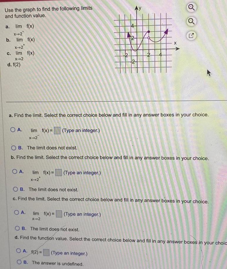 Use the graph to find the following limits and function value a lim f x X 2 b lim f x X 2 c lim f x X 2 d f 2 O A O A lim f x Type an integer X 2 a Find the limit Select the correct choice below and fill in any answer boxes in your choice OA lim f x Type an integer X 2 2 OB The limit does not exist b Find the limit Select the correct choice below and fill in any answer boxes in your choice lim f x Type an integer X 2 2 2 OA 1 2 X OB The limit does not exist c Find the limit Select the correct choice below and fill in any answer boxes in your choice Type an integer B The answer is undefined 57 OB The limit does not exist d Find the function value Select the correct choice below and fill in any answer boxes in your choic