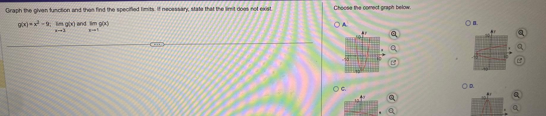 Graph the given function and then find the specified limits If necessary state that the limit does not exist g x x 9 lim g x and lim g x X 3 x 1 Choose the correct graph below OA O C OB O D Ay Q Q