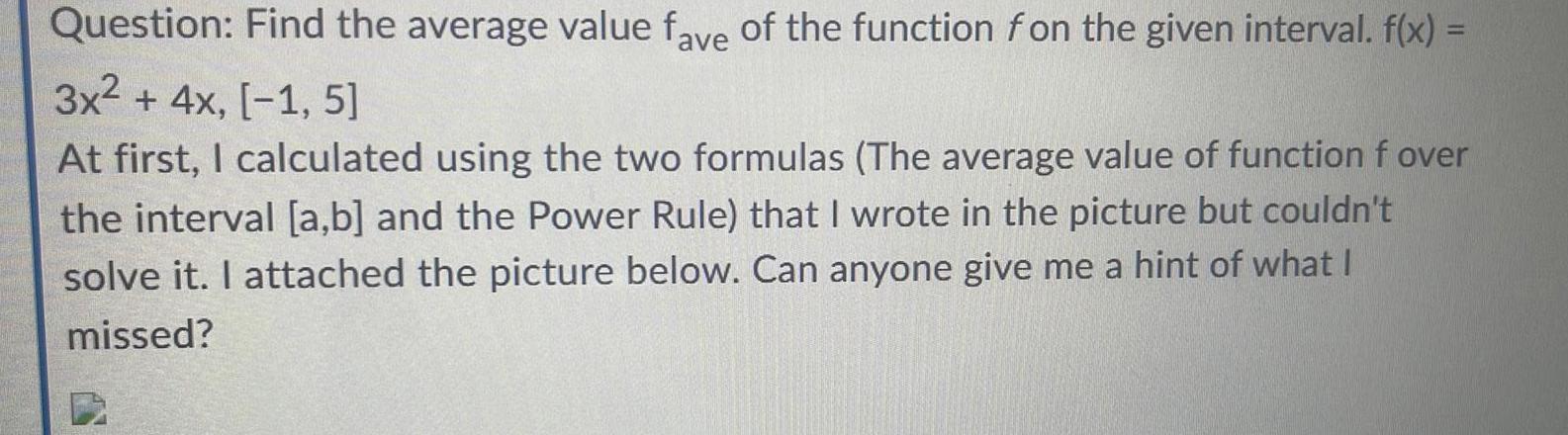 Question Find the average value fave of the function fon the given interval f x 3x 4x 1 5 At first I calculated using the two formulas The average value of function f over the interval a b and the Power Rule that I wrote in the picture but couldn t solve it I attached the picture below Can anyone give me a hint of what I missed B