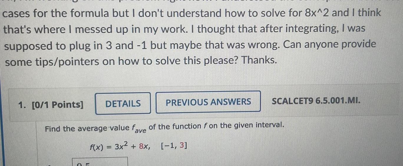 cases for the formula but I don t understand how to solve for 8x 2 and I think that s where I messed up in my work I thought that after integrating I was supposed to plug in 3 and 1 but maybe that was wrong Can anyone provide some tips pointers on how to solve this please Thanks 1 0 1 Points DETAILS O PREVIOUS ANSWERS SCALCET9 6 5 001 MI Find the average value fave of the function f on the given interval f x 3x 8x 1 3