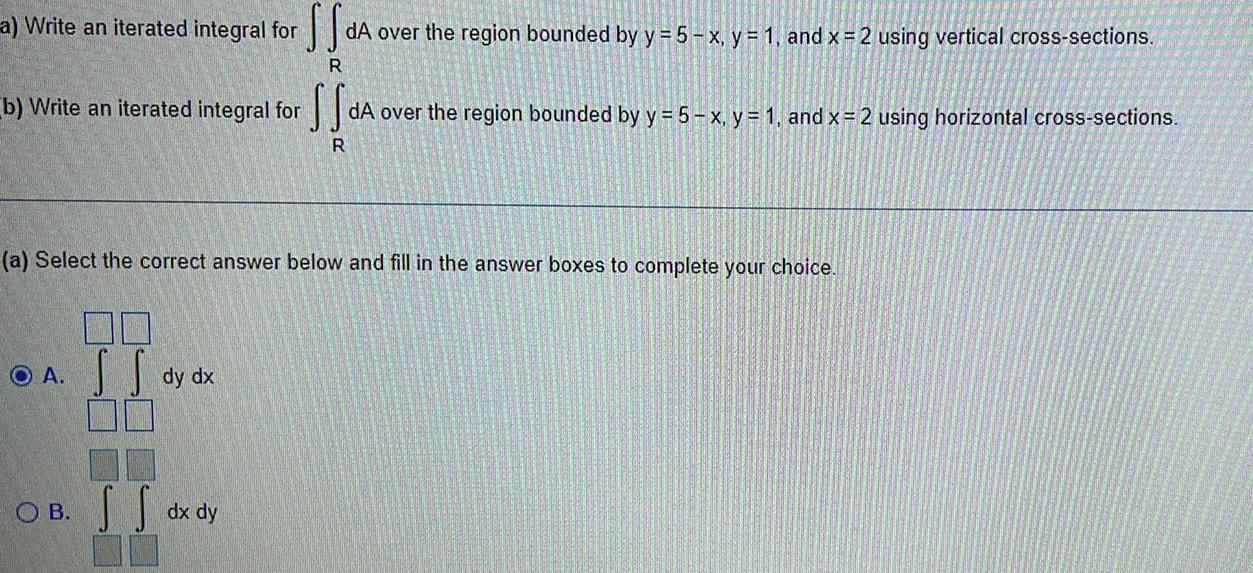 a Write an iterated integral for b Write an iterated integral for f R O A a Select the correct answer below and fill in the answer boxes to complete your choice S S SS dA over the region bounded by y 5 x y 1 and x 2 using vertical cross sections R dy dx OB dx dy dA over the region bounded by y 5 x y 1 and x 2 using horizontal cross sections