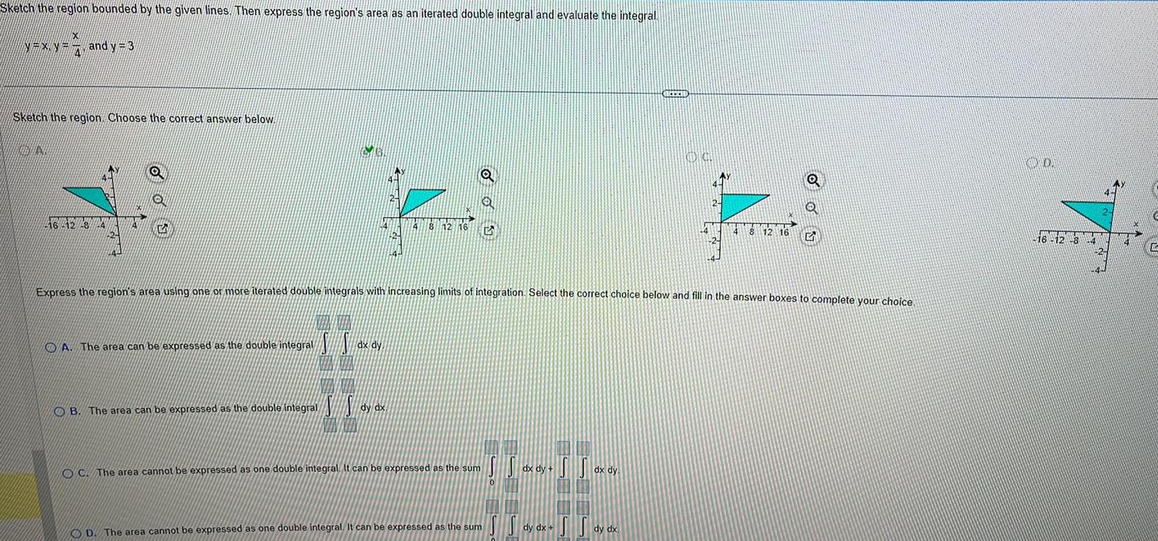 Sketch the region bounded by the given lines Then express the region s area as an iterated double integral and evaluate the integral N XN X NXX and y 3 4 Sketch the region Choose the correct answer below N 46 42 8 24 O Q G A The area can be expressed as the double integral I l dx dy 8 12 16 O B The area can be expressed as the double integral SS dy dx OC The area cannot be expressed as one double integral It can be expressed as the sum D The area cannot be expressed as one double integral It can be expressed as the sum dx dy Express the region s area using one or more iterated double integrals with increasing limits of integration Select the correct choice below and fill in the answer boxes to complete your choice dx dy REEZID SS dy dx dy dx OG 4 2 Q 4 8 12 16 5 20 16 12 8 14 C