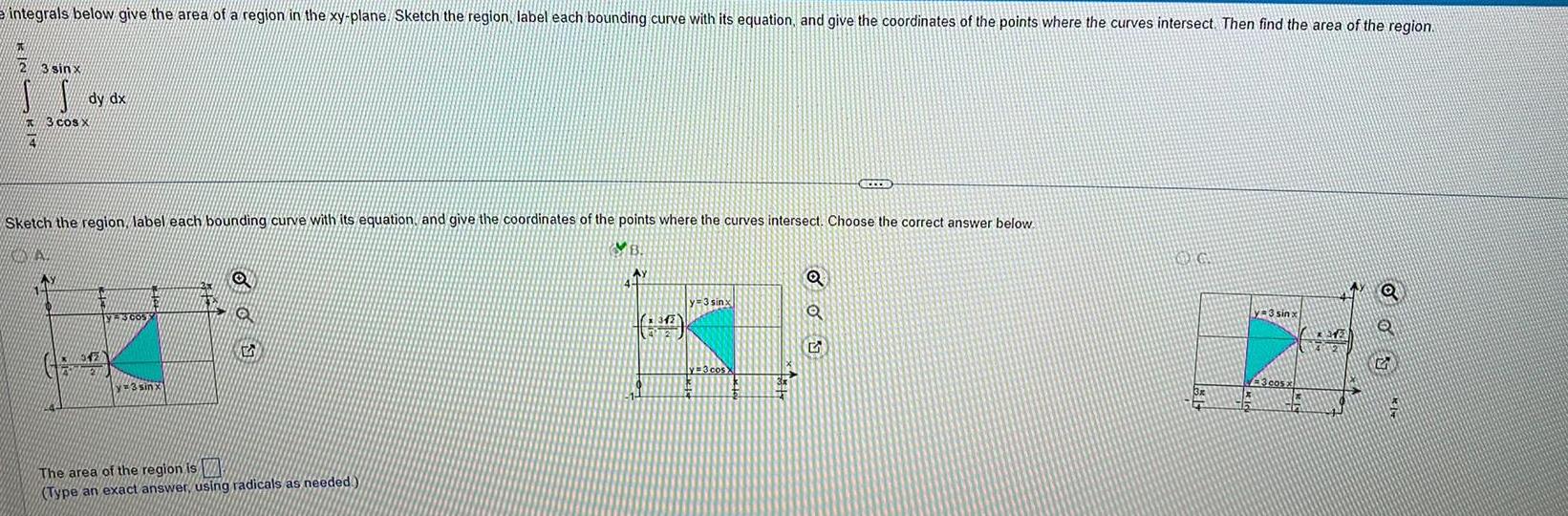 integrals below give the area of a region in the xy plane Sketch the region label each bounding curve with its equation and give the coordinates of the points where the curves intersect Then find the area of the region 4 3 sinx dy dx 3 cos x Sketch the region label each bounding curve with its equation and give the coordinates of the points where the curves intersect Choose the correct answer below KINIS 342 VE3005 y 3 sinx 5 The area of the region is Type an exact answer using radicals as needed AY 6 y 3 sinx y 3 cos X SECES Q Q 5 OG 3x 1x 16 y 3 sinx 3 cos X thr Q Q G