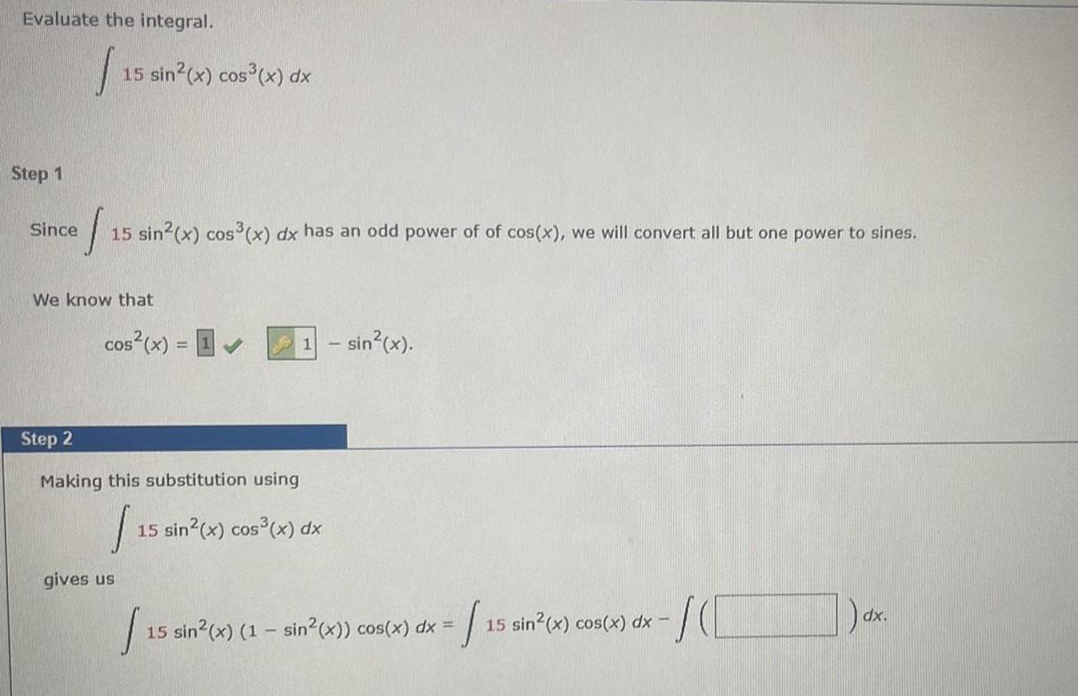 Evaluate the integral I Step 1 15 sin x cos x dx Since 1 15 sin x cos x dx has an odd power of of cos x we will convert all but one power to sines We know that cos x 1 Step 2 Making this substitution using 1 gives us 1 sin x 15 sin x cos x dx 15 sin 15 sin x 1 sin x cos x dx 15 sin x cos x dx 155 SCC dx