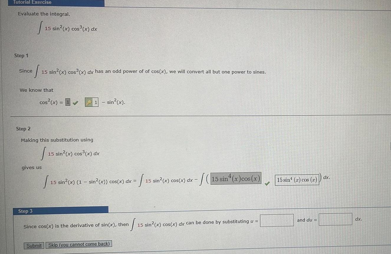 Tutorial Exercise Evaluate the integral Step 1 Since S 15 sin x cos x dx has an odd power of of cos x we will convert all but one power to sines We know that 15 sin x cos x dx cos x 1 11 sin x Step 2 Making this substitution using 1 15 sin x cos x dx gives us Step 3 Submit 15 15 sin x 1 sin x cos x dx 1 Skip you cannot come back 1 15 sin x cos x dx Since cos x is the derivative of sin x then 1 15 sin x cos x dx can be done by substituting u 15 sin x cos x 15 sin r cos r and du dx dx