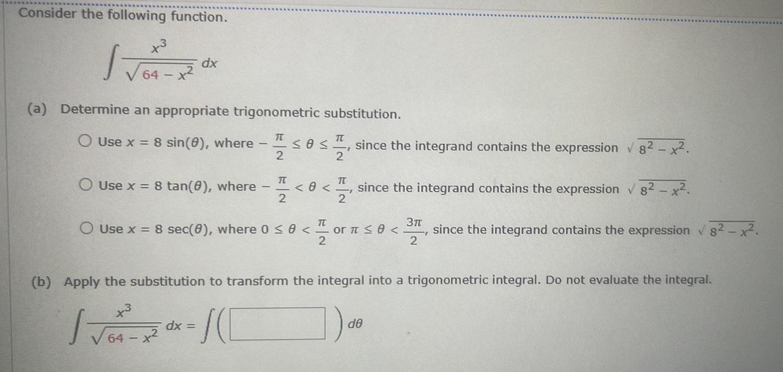 Consider the following function 3 dx a Determine an appropriate trigonometric substitution O Use x 8 sin 0 where O Use x 8 tan 0 where 1 IT 2 IT 2 since the integrand contains the expression 8 2 8 TT 2 since the integrand contains the expression 82 x O Use x 8 sec 0 where 0 0 or 0 3 2 since the integrand contains the expression 8 x 2 b Apply the substitution to transform the integral into a trigonometric integral Do not evaluate the integral x3 J dx 64 x de