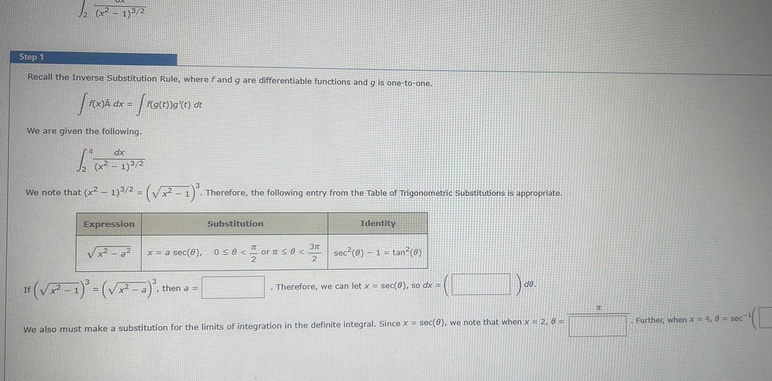 x 1 Step 1 Recall the Inverse Substitution Rule where f and g are differentiable functions and g is one to one R x dx We are given the following dx 1 2 x x37 2 If f g t g t dt We note that x 1 2 x 1 Therefore the following entry from the Table of Trigonometric Substitutions is appropriate Expression It x a x a sec 8 0 8 or 0 3 2 2 1 2 a Substitution then a Identity sec 0 1 tan 0 Therefore we can let x sec 0 so dx de We also must make a substitution for the limits of integration in the definite integral Since x sec 8 we note that when x 2 0 Further when x 4 8 sec