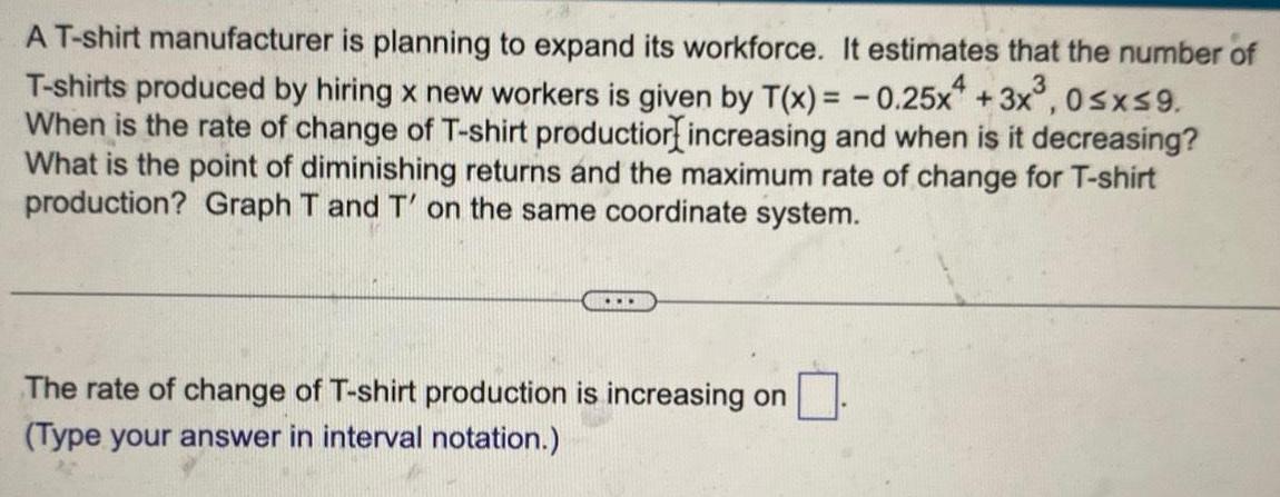 4 T shirt manufacturer is planning to expand its workforce It estimates that the number of T shirts produced by hiring x new workers is given by T x 0 25x 3x 0 x 9 When is the rate of change of T shirt production increasing and when is it decreasing What is the point of diminishing returns and the maximum rate of change for T shirt production Graph T and T on the same coordinate system The rate of change of T shirt production is increasing on Type your answer in interval notation