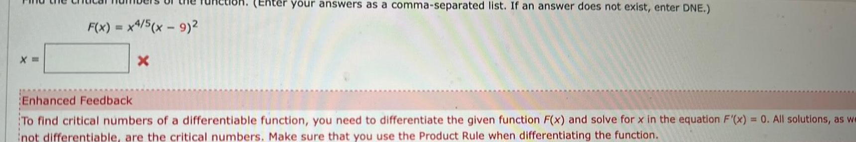 F x x4 5 x 9 X Enter your answers as a comma separated list If an answer does not exist enter DNE Enhanced Feedback To find critical numbers of a differentiable function you need to differentiate the given function F x and solve for x in the equation F x 0 All solutions as we not differentiable are the critical numbers Make sure that you use the Product Rule when differentiating the function