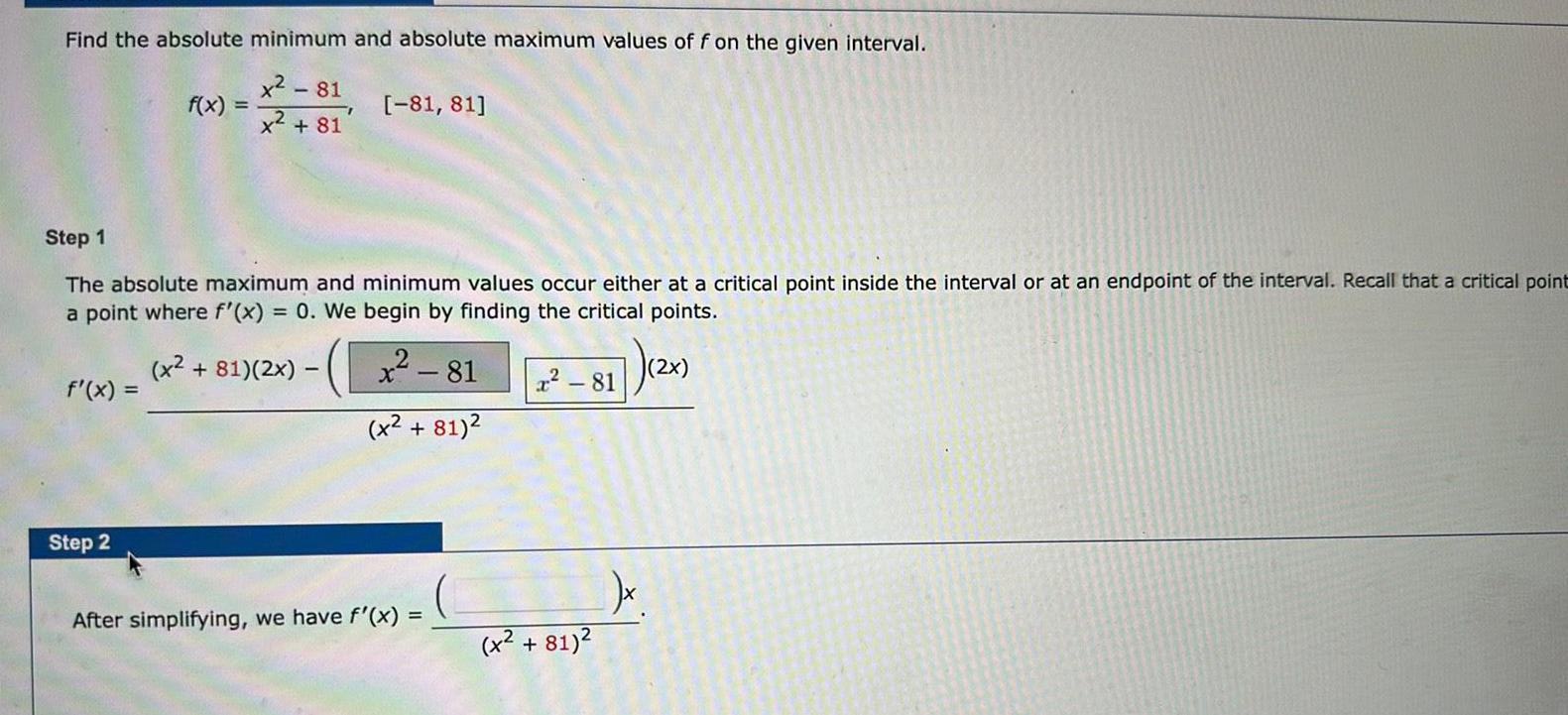 Find the absolute minimum and absolute maximum values of f on the given interval 281 81 81 Step 1 The absolute maximum and minimum values occur either at a critical point inside the interval or at an endpoint of the interval Recall that a critical point a point where f x 0 We begin by finding the critical points x2 81 2x x 81 x 81 f x f x Step 2 After simplifying we have f x x 81 x 81 7 2x