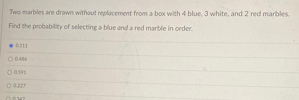 Two marbles are drawn without replacement from a box with 4 blue 3 white and 2 red marbles Find the probability of selecting a blue and a red marble in order 0 111 O 0 486 O 0 591 0 227 0347