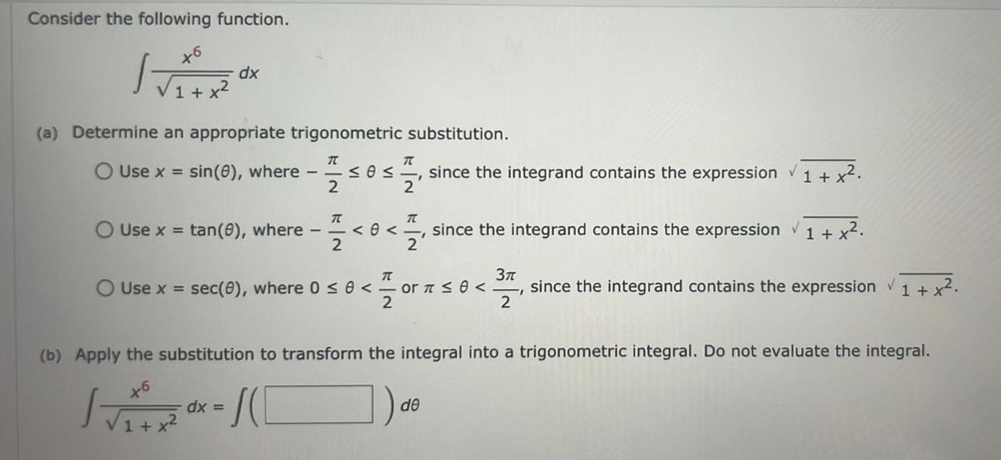 Consider the following function x6 dx 1 x a Determine an appropriate trigonometric substitution Use x Use x sin 8 where tan 8 where T T 0 since the integrand contains the expression 1 x 2 2 dx T T 0 since the integrand contains the expression 1 x 2 2 Use x sec 0 where 0 0 or 0 since the integrand contains the expression 1 x V 2 3 2 b Apply the substitution to transform the integral into a trigonometric integral Do not evaluate the integral de