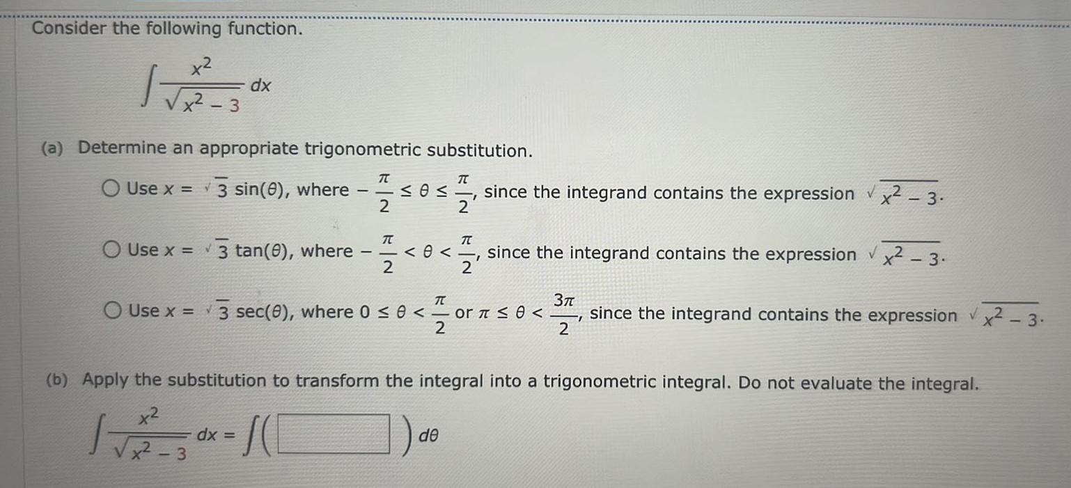 Consider the following function x x 3 a Determine an appropriate trigonometric substitution O Use x 3 sin 0 where 1505 12 24 0 since the integrand contains the expression x 3 I 2 dx O Use x 3 tan 0 where 3 T dx T O Use x 3 sec 0 where 0 0 or 0 2 TC 2 0 since the integrand contains the expression x2 3 V 2 b Apply the substitution to transform the integral into a trigonometric integral Do not evaluate the integral x x2 de 37 since the integrand contains the expression x2 3 2