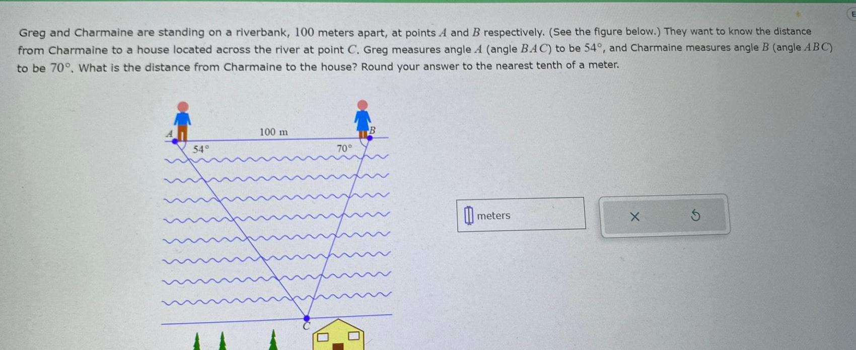 Greg and Charmaine are standing on a riverbank 100 meters apart at points A and B respectively See the figure below They want to know the distance from Charmaine to a house located across the river at point C Greg measures angle A angle BAC to be 54 and Charmaine measures angle B angle ABC to be 70 What is the distance from Charmaine to the house Round your answer to the nearest tenth of a meter 54 100 m 70 B meters X E