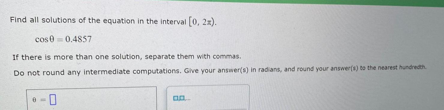 Find all solutions of the equation in the interval 0 2 cos 0 0 4857 If there is more than one solution separate them with commas Do not round any intermediate computations Give your answer s in radians and round your answer s to the nearest hundredth 0 0 0 0