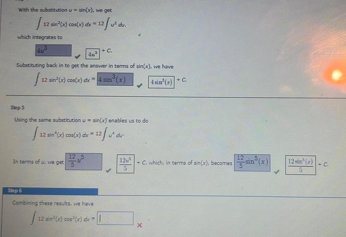 With the substitution u sin x we get J which integrates to 12 sin x cos x dx 12 u du Substituting back in to get the answer in terms of sin x we have I 12 sin x cos x dx 4 sin x 4 sin r C 12 sin 4u Step 5 Using the same substitution u sin x enables us to do 12 u dur 12 sin x cos x dx 12 In terms of u we get 12 C Step 6 Combining these results we have 12 sin x cos x dx 125 5 C which in terms of sin x becomes 12 sin r 5 C