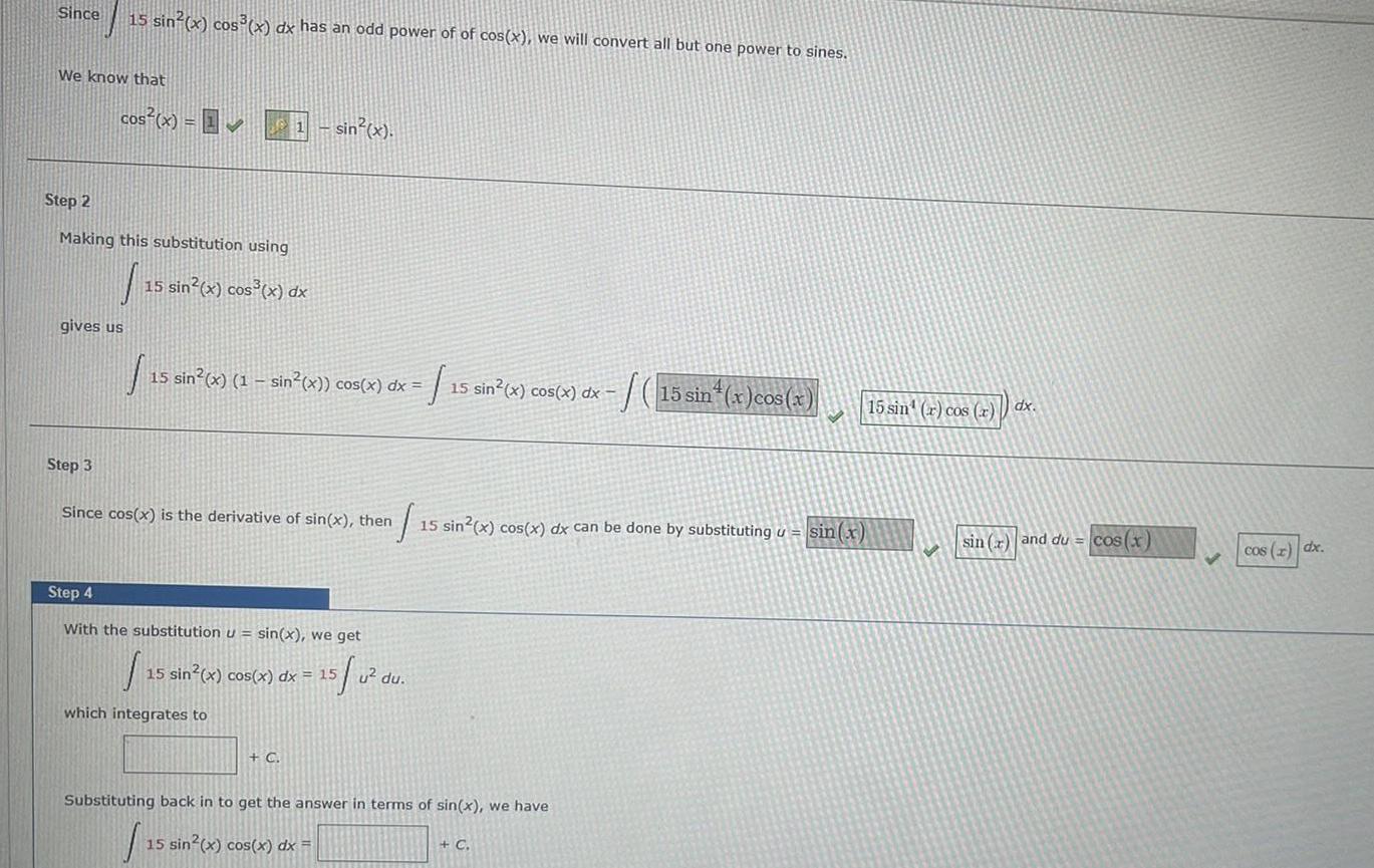 Since We know that 15 sin x cos x dx has an odd power of of cos x we will convert all but one power to sines cos x Step 2 Making this substitution using 15 sin x cos x dx gives us Step 3 15 sin x 1 sin x cos x dx 15 sin x cos x dx sin x Since cos x is the derivative of sin x then Step 4 With the substitution u sin x we get 15 0 which integrates to 15 sin x cos x dx 15 C 15 15 sin x cos x dx can be done by substituting u sin x u du Substituting back in to get the answer in terms of sin x we have 15 sin x cos x dx 15 sin x cos x C 15 sin r cos r dx sin r and du cos x cos x dx