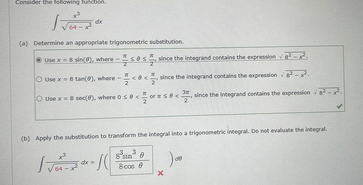 Consider the following function 3 JO R 64 dx a Determine an appropriate trigonometric substitution Use x 8 sin 0 where 1 0 1 since the integrand contains the expression 82 x 2 Use x 8 tan 8 where x3 64 x IT 2 0x dx S 0 O Use x 8 sec 0 where 0 0 0 or 0 31 TT 2 TT since the integrand contains the expression 8 x 2 b Apply the substitution to transform the integral into a trigonometric integral Do not evaluate the integral 8 sin 0 8 cos 0 X since the integrand contains the expression 8 x de