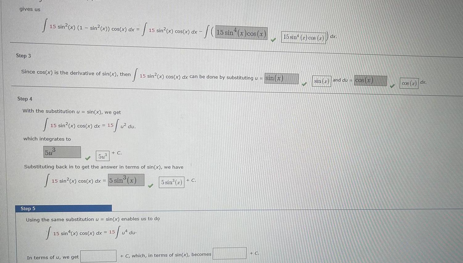 gives us Step 3 15 sin x 1 sin x cos x dx 15 sin x cos x dx Since cos x is the derivative of sin x then S 15 sin x cos x dx can be done by substituting u sin x Step 4 With the substitution u sin x we get 15 0 15 which integrates to 15 sin x cos x dx 15 5u u du C 5u Substituting back in to get the answer in terms of sin x we have 15 sin x cos x dx 5 sin x 5 sin x C In terms of u we get Step 5 Using the same substitution u sin x enables us to do f 15 15 sin x cos x dx 15 5 04 S 15 sin x cos x u du C which in terms of sin x becomes C 15 sin r cos r dx sin x and du cos x cos x dx