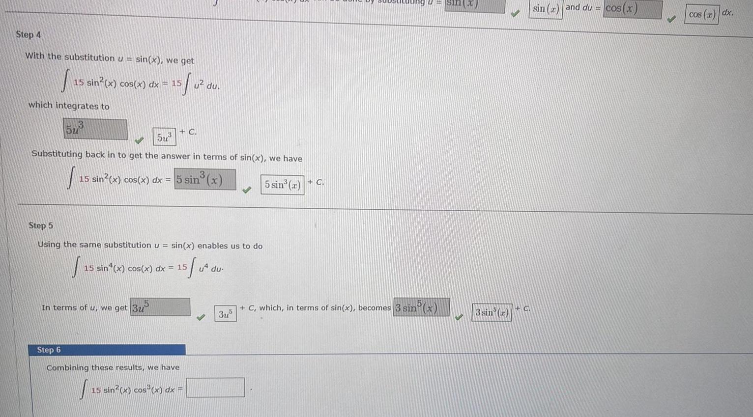 Step 4 With the substitution u sin x we get 15 sin x cos x dx 15 S which integrates to 13 5u 573 u du G Substituting back in to get the answer in terms of sin x we have sin x In terms of u we get 3u 15 sin x cos x dx 5 sin Step 5 Using the same substitution u sin x enables us to do 15 sin x cos x dx 15 Step 6 Combining these results we have J 15 sin x cos x dx 5 u du 3u 5 sin a C sin x C which in terms of sin x becomes 3 sin x 3 sin x C sin r and du cos x cos x dx