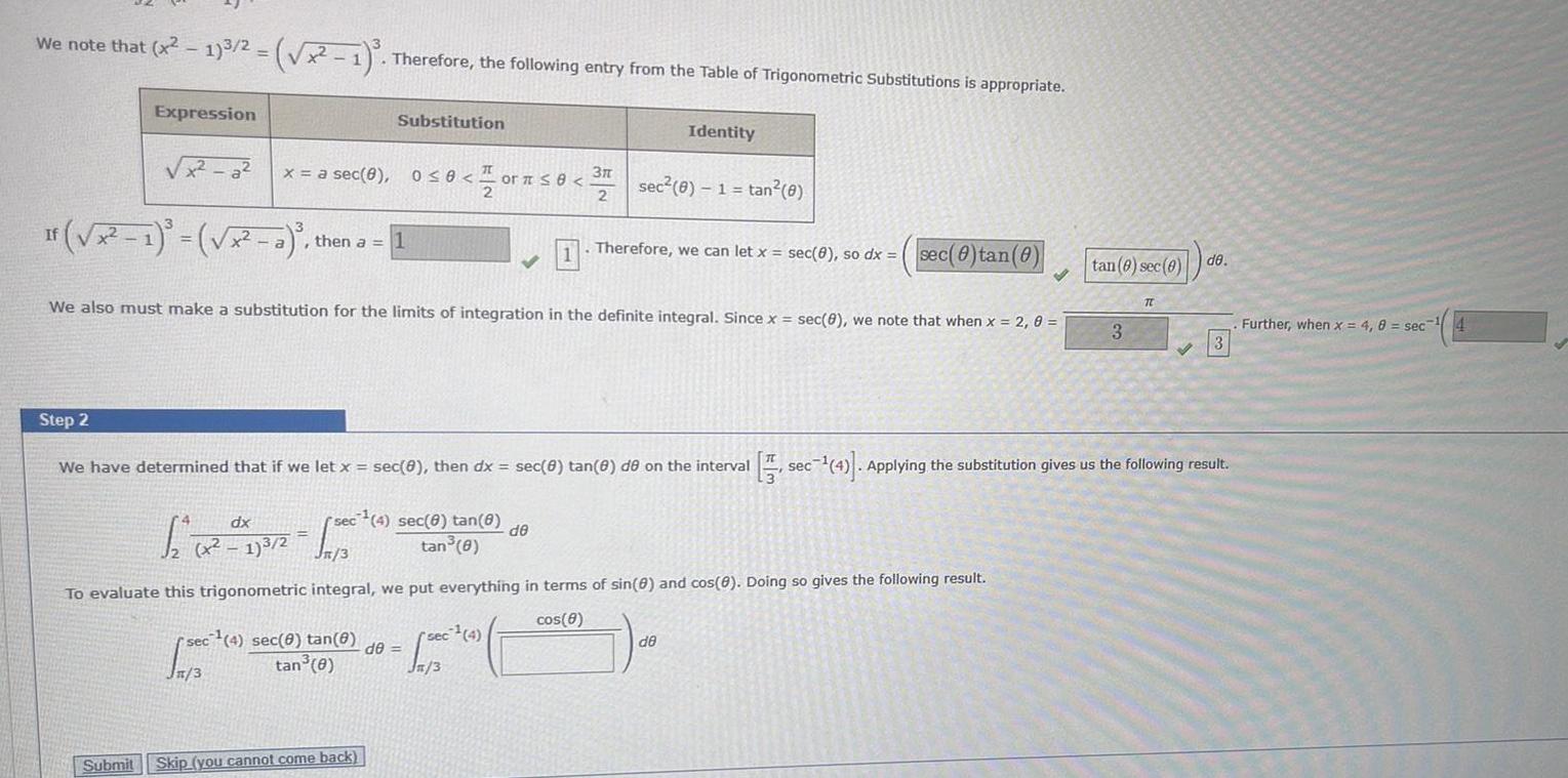 We note that x 1 3 2 x 1 Therefore the following entry from the Table of Trigonometric Substitutions is appropriate Expression x a If x 1 x a then a 1 Submit x a sec 8 0 0 Substitution dx 12 12 X17 2 100 0 S sec 4 sec 8 tan 8 tan 8 0 1 or or 8 2 We also must make a substitution for the limits of integration in the definite integral Since x sec 0 we note that when x 2 0 sec 4 sec 8 tan e de tan 0 Skip you cannot come back sec 4 Jn 3 2 1 Step 2 We have determined that if we let x sec 8 then dx sec 8 tan 8 de on the interval sec 4 Applying the substitution gives us the following result 3 2 de n 3 To evaluate this trigonometric integral we put everything in terms of sin 0 and cos 8 Doing so gives the following result cos 8 Identity sec 0 1 tan 0 Therefore we can let x sec 0 so dx sec 0 tan 0 de tan 8 sec 8 de 3 TL 3 Further when x 4 8 sec 4