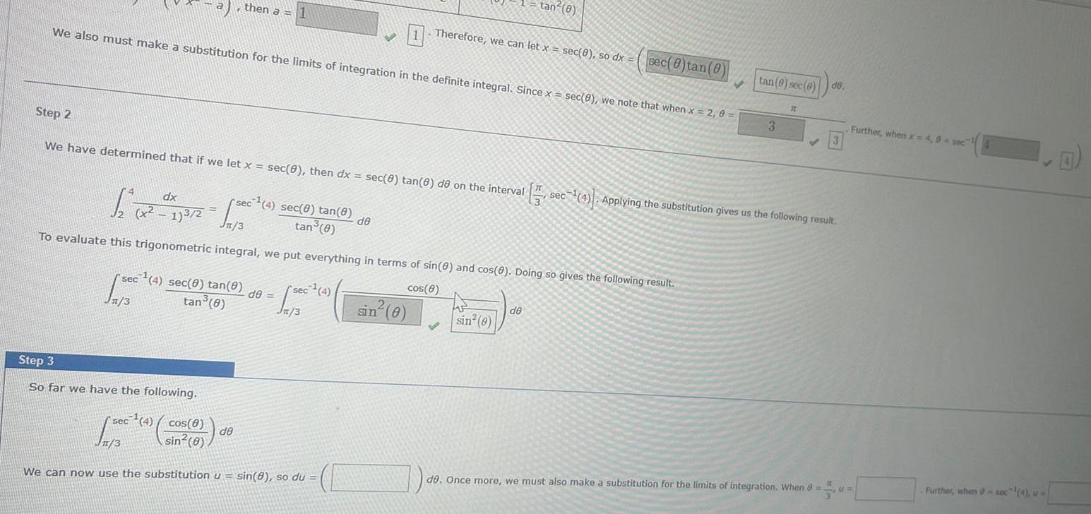 We also must make a substitution for the limits of integration in the definite integral Since x sec 8 we note that when x 2 0 then a 1 Step 2 We have determined that if we let x sec 0 then dx sec 8 tan 8 de on the interval sec 4 sec 0 tan 0 1 3 tan 0 Step 3 So far we have the following rsec 4 sec 8 tan 8 tan 0 dx 1 x x 173 2 1500 Jn 3 To evaluate this trigonometric integral we put everything in terms of sin 8 and cos 0 Doing so gives the following result cos 8 de de sec 4 Jn 3 sec 4 cos 8 Jn 3 sin 0 We can now use the substitution u sin 8 so du de Therefore we can let x sec 0 so dx sin 0 tan 8 V sin 0 de sec 0 tan 0 tan 6 sec 0 de 3 IT 3 sec 4 Applying the substitution gives us the following result de Once more we must also make a substitution for the limits of integration When 8 CI Further when x 4 8 sec Further when soc 4 u