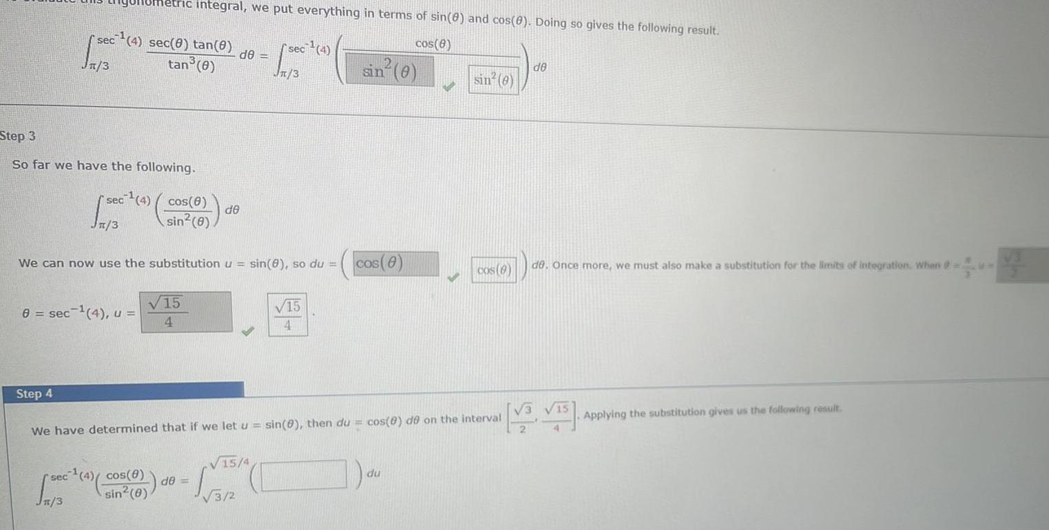 Step 3 So far we have the following 10metric integral we put everything in terms of sin 0 and cos 0 Doing so gives the following result cos 8 sec 4 sec 0 tan e de tan 8 3 Step 4 8 sec 4 u sec 4 3 3 We can now use the substitution u sin 0 so du cos 8 sin 8 sec 4 cos 8 sin 0 4 de 15 4 sec 2007 4 Jn 3 15 4 de 3 2 15 4 sin 0 cos 8 We have determined that if we let u sin 0 then du cos 8 de on the interval sin 0 du cos 6 de de Once more we must also make a substitution for the limits of integration When 15 Applying the substitution gives us the following result