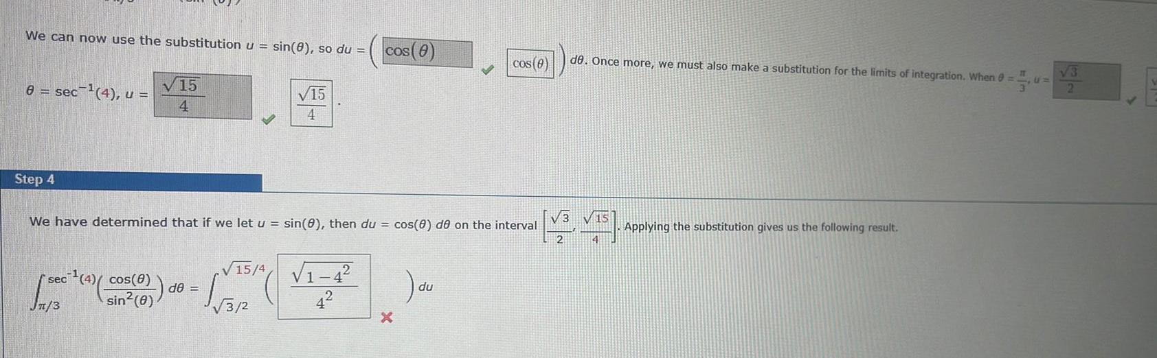 We can now use the substitution u sin 8 so du 8 sec ec 4 u Step 4 sec 4 cos 0 sin 0 15 4 JAS 4 We have determined that if we let u sin 8 then du cos 8 de on the interval V15 4 V1 1 329 4 de cos 0 cos 0 du de Once more we must also make a substitution for the limits of integration When 0 V3 v15 2 14 Applying the substitution gives us the following result 15