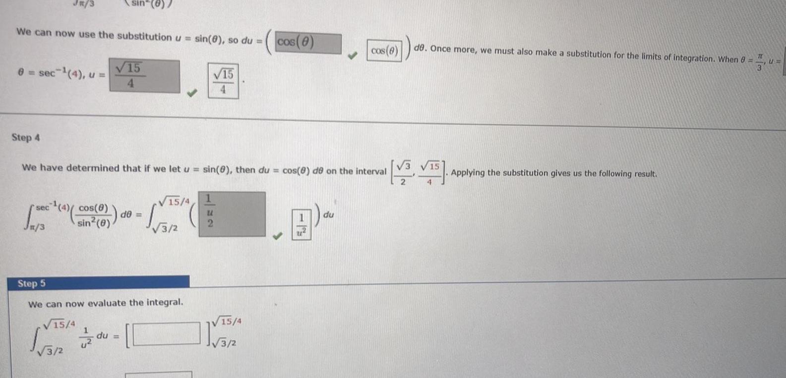 We can now use the substitution u sin 8 so du 8 sec 4 u Step 4 sec sin 8 Jn 3 15 4 We have determined that if we let u sin 8 then du cos 8 de on the interval 4 cos 8 de sin 0 du 15 4 5 2 Step 5 We can now evaluate the integral 15 4 5 2 1 15 4 U 2 cos 8 15 4 24 cos 8 du de Once more we must also make a substitution for the limits of integration When 8 TT 15 VS VTS Applying the substitution gives us the following result