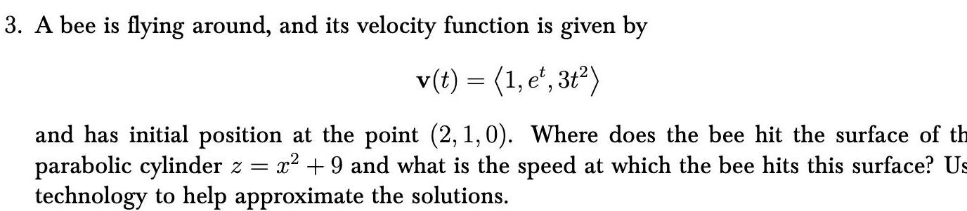 3 A bee is flying around and its velocity function is given by v t 1 e 3t and has initial position at the point 2 1 0 Where does the bee hit the surface of th parabolic cylinder z x 9 and what is the speed at which the bee hits this surface Us technology to help approximate the solutions