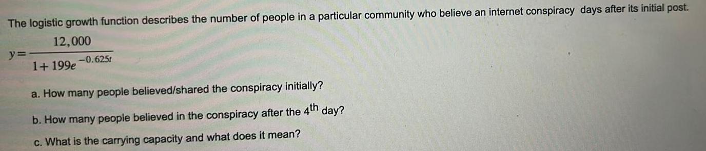 The logistic growth function describes the number of people in a particular community who believe an internet conspiracy days after its initial post 12 000 y 1 199e 0 625t a How many people believed shared the conspiracy initially b How many people believed in the conspiracy after the 4th day c What is the carrying capacity and what does it mean