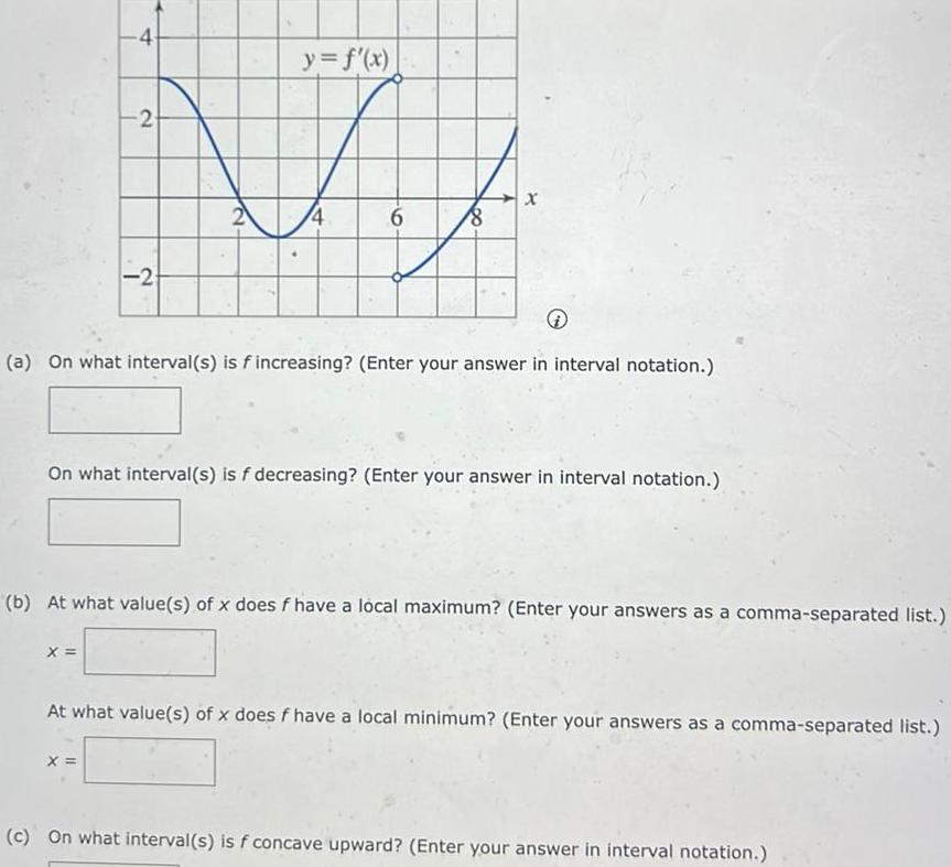 4 2 X 2 2 X y f x 6 8 a On what interval s is f increasing Enter your answer in interval notation x On what interval s is f decreasing Enter your answer in interval notation b At what value s of x does f have a local maximum Enter your answers as a comma separated list At what value s of x does f have a local minimum Enter your answers as a comma separated list c On what interval s is f concave upward Enter your answer in interval notation