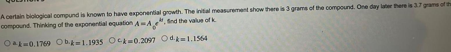 A certain biological compund is known to have exponential growth The initial measurement show there is 3 grams of the compound One day later there is 3 7 grams of th compound Thinking of the exponential equation A Aek find the value of k kt O a k 0 1769 Ob k 1 1935 Ock 0 2097 d k 1 1564