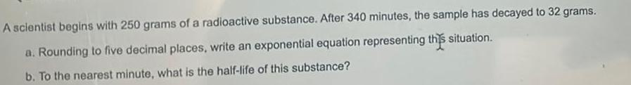 A scientist begins with 250 grams of a radioactive substance After 340 minutes the sample has decayed to 32 grams a Rounding to five decimal places write an exponential equation representing this situation b To the nearest minute what is the half life of this substance