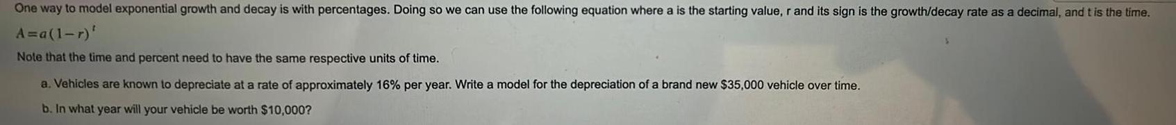 One way to model exponential growth and decay is with percentages Doing so we can use the following equation where a is the starting value r and its sign is the growth decay rate as a decimal and t is the time A a 1 r Note that the time and percent need to have the same respective units of time a Vehicles are known to depreciate at a rate of approximately 16 per year Write a model for the depreciation of a brand new 35 000 vehicle over time b In what year will your vehicle be worth 10 000