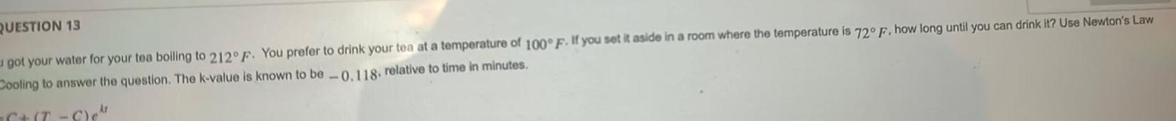 QUESTION 13 got your water for your tea boiling to 212 F You prefer to drink your tea at a temperature of 100 F If you set it aside in a room where the temperature is 72 F how long until you can drink it Use Newton s Law Cooling to answer the question The k value is known to be 0 118 relative to time in minutes kt 6 T