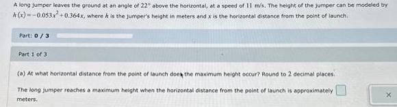 A long jumper leaves the ground at an angle of 22 above the horizontal at a speed of 11 m s The height of the jumper can be modeled by x 0 053x 0 364x where it is the jumper s height in meters and x is the horizontal distance from the point of launch Part 0 3 Part 1 of 3 a At what horizontal distance from the point of launch does the maximum height occur Round to 2 decimal places The long jumper reaches a maximum height when the horizontal distance from the point of launch is approximately meters