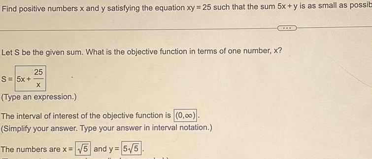 Find positive numbers x and y satisfying the equation xy 25 such that the sum 5x y is as small as possib Let S be the given sum What is the objective function in terms of one number x S 5x 25 X Type an expression The interval of interest of the objective function is 0 0 Simplify your answer Type your answer in interval notation The numbers are x 5 and y 5 5