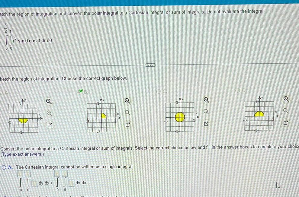 etch the region of integration and convert the polar integral to a Cartesian integral or sum of integrals Do not evaluate the integral K21 SS 00 sin 0 cos 0 dr do ketch the region of integration Choose the correct graph below Ay 0 5 0 dy dx V 0 0 3 Ay 12 Q Convert the polar integral to a Cartesian integral or sum of integrals Select the correct choice below and fill in the answer boxes to complete your choice Type exact answers OA The Cartesian integral cannot be written as a single integral Q Q 5 Q G