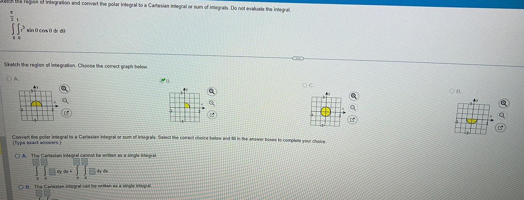 JU 2 the region of integration and convert the polar integral to a Cartesian integral or sum of integrals Do not evaluate the integral 00 sin 0 cos 0 dr de Sketch the region of integration Choose the correct graph below VENTA AY 3 O SS 0 0 B The Cartesian integral can be written as a single integral dy dx SS 10 Convert the polar integral to a Cartesian integral or sum of integrals Select the correct choice below and fill in the answer boxes to complete your choice Type exact answers A The Cartesian integral cannot be written as a single integral Q Q 2 dy dx B Q Q OD Ay Q S